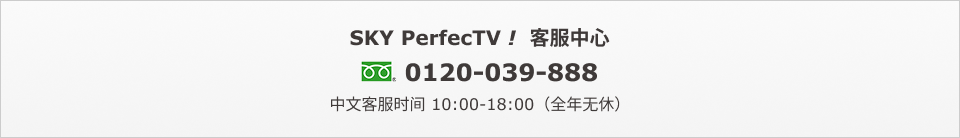 SKY PerfecTV！客服中心　0120-039-888　中文客服时间 10:00-18:00（全年无休）