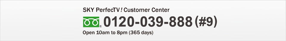 Sky PerfecTV! Customer Center 0120-039-888(#9) Open 10am to 8pm(365 days)