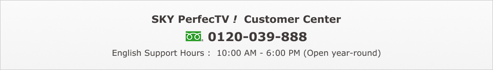 SKY PerfecTV! Customer Center: 0120-039-888 English Support Hours :  10:00 AM - 6:00 PM (Open year-round)
