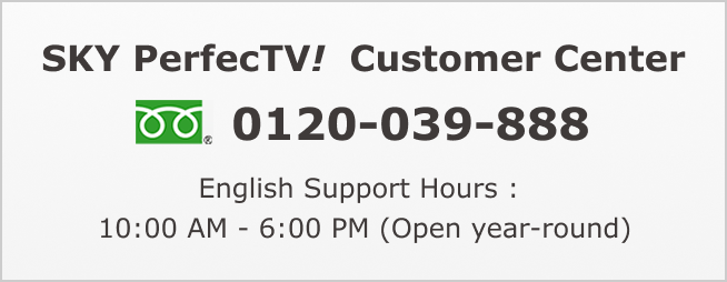 SKY PerfecTV! Customer Center: 0120-039-888 English Support Hours :  10:00 AM - 6:00 PM (Open year-round)