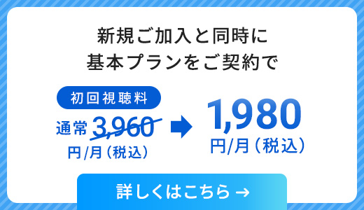 新規ご加入と同時に基本プランをご契約で、初回視聴料通常3,960円/月（税込）が、1,980円/月（税込）に