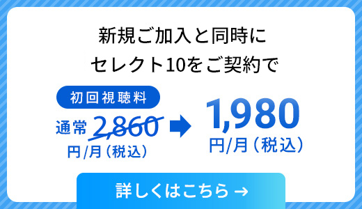 新規ご加入と同時にセレクト10をご契約で、初回視聴料通常2,860円/月（税込）が、1,980円/月（税込）に