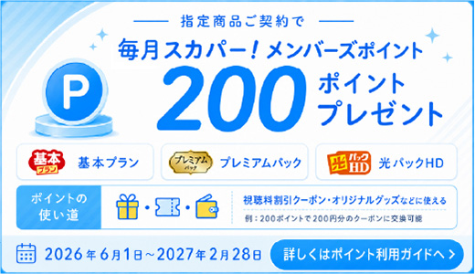 -指定商品ご契約で-毎月スカパー！メンバーズポイント200ポイントプレゼント　基本プラン　プレミアムパック　光パックHD　ポイントの使い道　視聴料割引クーポン・オリジナルグッズなどに使える　例：200ポイントで200円分のクーポンに交換可能　2026年6月1日～2027年2月28日　詳しくはポイント利用ガイドへ