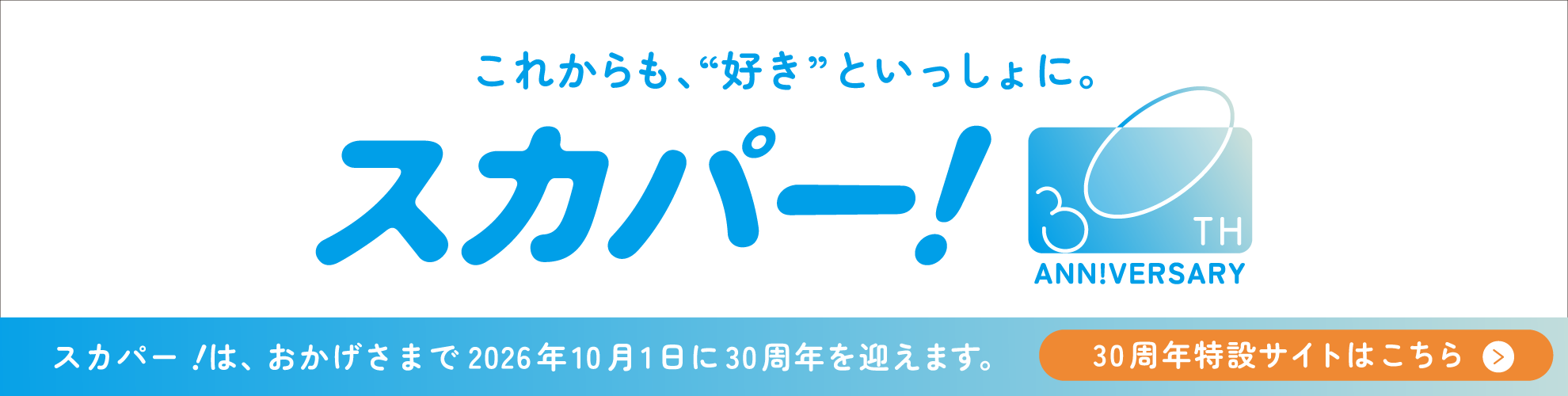 これからも、”好き”といっしょに。スカパー！30TH ANN!VERSARY スカパー！は、おかげさまで2026年10月1日に30周年を迎えます。30周年特設サイトはこちら