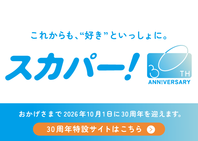 これからも、”好き”といっしょに。スカパー！30TH ANN!VERSARY スカパー！は、おかげさまで2026年10月1日に30周年を迎えます。30周年特設サイトはこちら