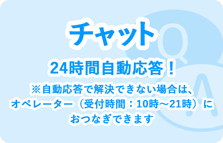 チャット 24時間自動応答！ ※自動応答で解決できない場合は、オペレーター（受付時間：10時～21時）におつなぎできます
