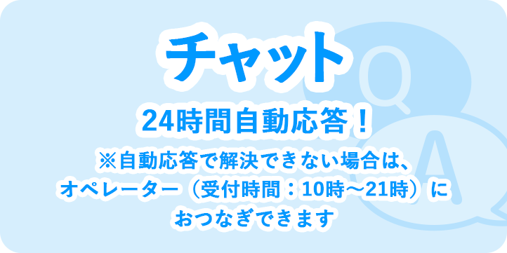 チャット 24時間自動応答！ ※自動応答で解決できない場合は、オペレーター（受付時間：10時～21時）におつなぎできます