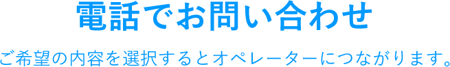 電話でお問い合わせ ご希望の内容を選択するとオペレーターにつながります。
