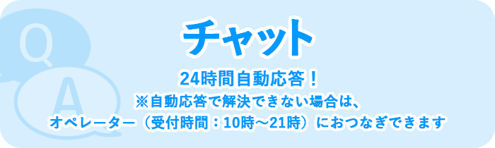チャット 24時間自動応答！ ※自動応答で解決できない場合は、オペレーター（受付時間：10時～21時）におつなぎできます