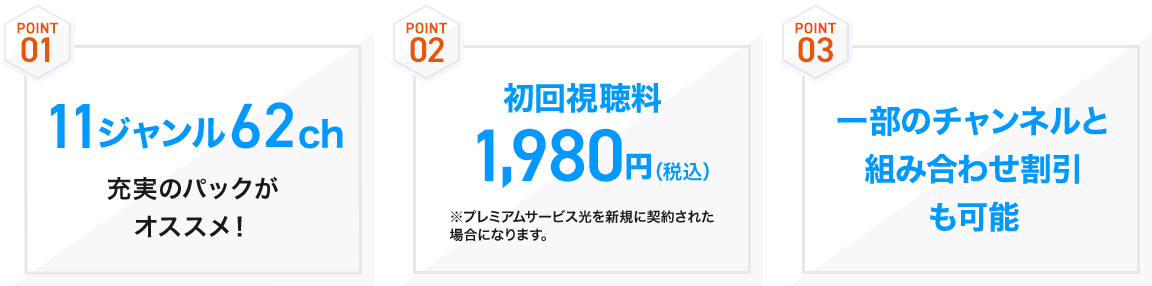 POINT01 11ジャンル62ch充実のパックがオススメ！　POINT2 初回視聴料1,980円(税込) ※プレミアムサービス光を新規に契約された場合になります。　POINT3 一部のチャンネルと組み合わせ割引も可能