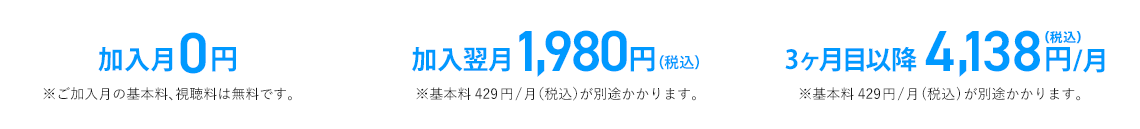 加入月0円※ご加入月の基本料、視聴料は無料です。　加入翌月1,980円(税込)※基本料429円/月(税込)が別途かかります。　3ヶ月目以降4,138円/月(税込)※基本料429円/月(税込)が別途かかります。