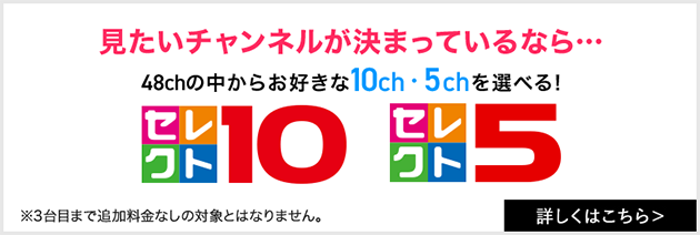 見たいチャンネルが決まっているなら… 48chの中からお好きな10ch・5chを選べる！ セレクト１０・５ ※3台目まで追加料金なしの対象とはなりません。