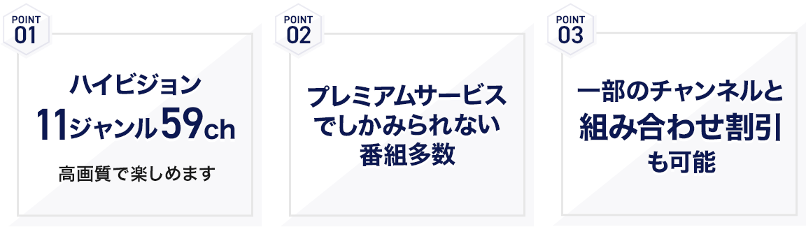 POINT01 ハイビジョン11ジャンル59ch POINT02 プレミアムサービスでしかみられない番組多数 POINT03 一部のチャンネルと組み合わせて割引も可能