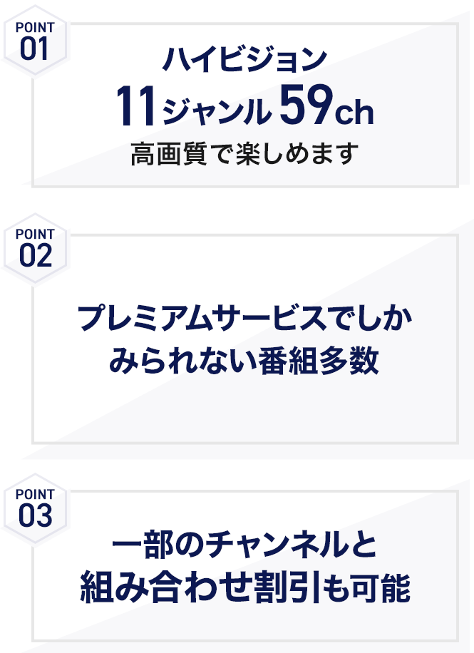 POINT01 ハイビジョン11ジャンル59ch 高画質で楽しめます POINT02 プレミアムサービスでしかみられない番組多数 POINT03 一部のチャンネルと組み合わせ割引も可能