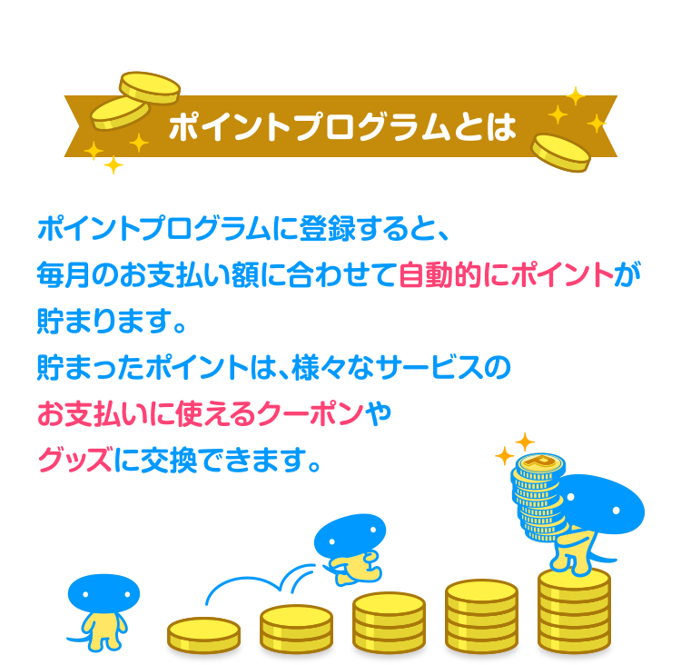 [ポイントプログラムとは] ポイントプログラムに登録すると、毎月のお支払い額に合わせて自動的にポイントが貯まります。貯まったポイントは、様々なサービスのお支払いに使えるクーポンやグッズに交換できます。