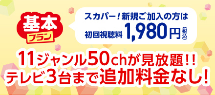 基本プラン　スカパー！新規ご加入の方は初回視聴料1,980円(税込)　11ジャンル50chが見放題！！テレビ3台まで追加料金なし！