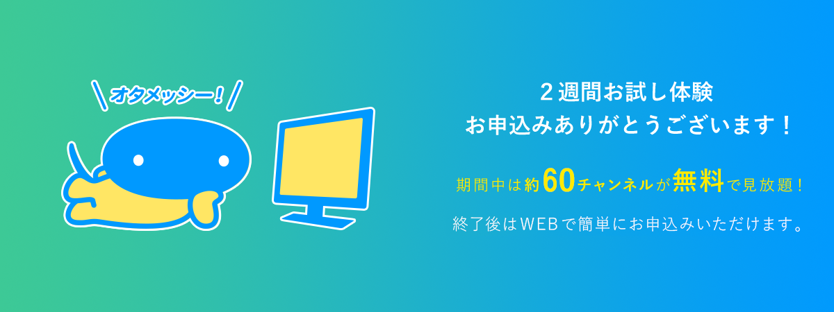 2週間お試し体験お申込みありがとうございます　期間中は約60チャンネルが無料で見放題　終了後はWEBで簡単にお申込みいただけます。