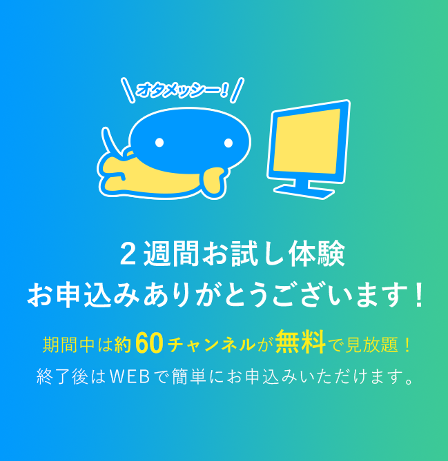 2週間お試し体験お申込みありがとうございます　期間中は約60チャンネルが無料で見放題　終了後はWEBで簡単にお申込みいただけます。
