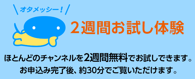 2週間お試し体験 ほとんどのチャンネルを2週間無料でお試しできます。お申込み完了後、約30分でご覧いただけます。