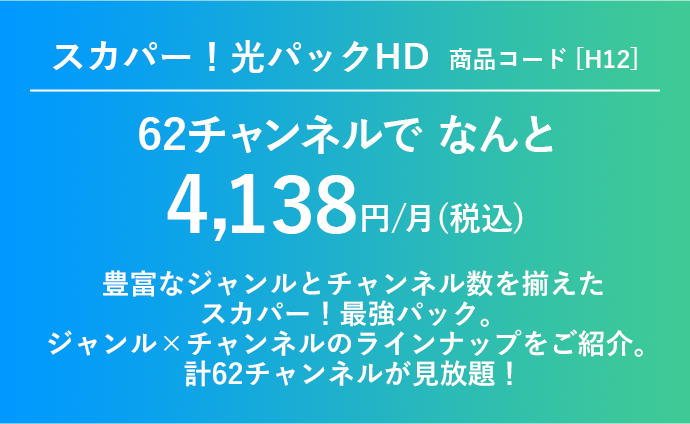 スカパー！光パックHD商品コード[H12] 62チャンネルで4,138円/月(税込)豊富なジャンルとチャンネル数を揃えたスカパー！最強パック。ジャンル×チャンネルのラインナップをご紹介。計62チャンネルが見放題！