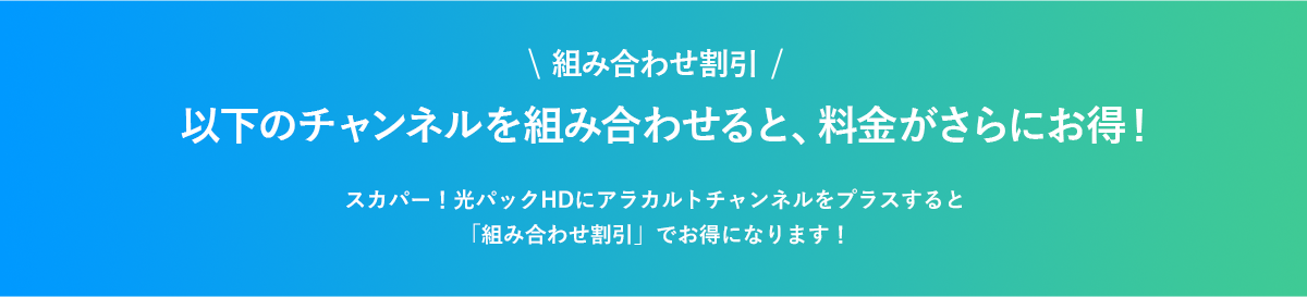 組み合わせ割引 以下のチャンネルを組み合わせると、料金がさらにお得! スカパー!光パックHDにアラカルトチャンネルをプラスすると「組み合わせ割引」でお得になります!