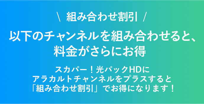 組み合わせ割引 以下のチャンネルを組み合わせると、料金がさらにお得！ スカパー！光パックHDにアラカルトチャンネルをプラスすると「組み合わせ割引」でお得になります！