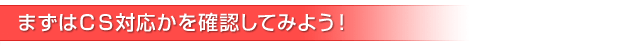 まずはＣＳ対応かを確認してみよう！