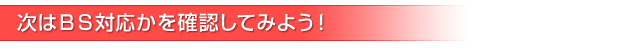 次はＢＳ対応かを確認してみよう！