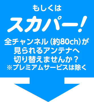 もしくはスカパー！全チャンネル（約80ch）が見られるアンテナへ切り替えませんか？※プレミアムサービスは除く