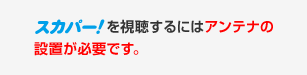 スカパー！を視聴するにはアンテナの設置が必要です。