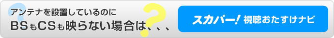 アンテナを設置しているのにBSもCSも映らない場合は、、、スカパー！視聴おたすけナビ