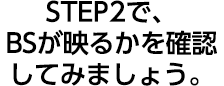 STEP2で、BSが映るかを確認してみましょう。