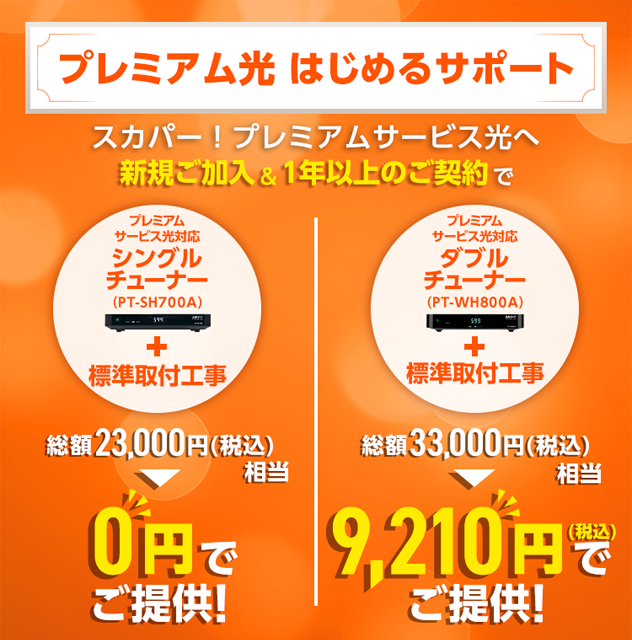 プレミアム光はじめるサポート スカパー!プレミアムサービス光へ新規ご加入&1年以上のご契約で プレミアムサービス光対応シングルチューナー(PT-SH700A)+標準取付工事 総額23,000円(税込)相当 0円でご提供! プレミアムサービス光対応ダブルチューナー(PT-WH800A)+標準取付工事 総額33,000円(税込)相当 9,210円(税込)でご提供!