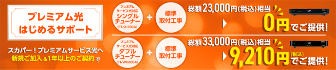 プレミアム光はじめるサポート スカパー!プレミアムサービス光へ新規ご加入&1年以上のご契約で プレミアムサービス光対応シングルチューナー(PT-SH700A)+標準取付工事 総額23,000円(税込)相当 0円でご提供! プレミアムサービス光対応ダブルチューナー(PT-WH800A)+標準取付工事 総額33,000円(税込)相当 9,210円(税込)でご提供!