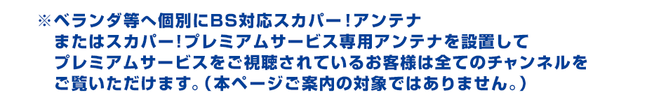 ※ベランダ等へ個別にBS対応スカパー！アンテナまたはスカパー!プレミアムサービス専用アンテナを設置してプレミアムサービスをご視聴されているお客さまは全てのチャンネルをご覧いただけます。（本ページご案内の対象ではありません。）