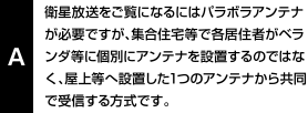 衛星放送をご覧になるにはパラボラアンテナが必要ですが、集合住宅等で各居住者がベランダ等に個別にアンテナを設置するのではなく、屋上等へ設置した1つのアンテナから共同で受信する方式です。