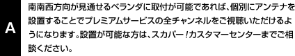 南南西方向が見通せるベランダに取付が可能であれば、個別にアンテナを設置することでプレミアムサービスの全チャンネルをご視聴いただけるようになります。設置が可能な方は、スカパー！カスタマーセンターまでご相談ください。