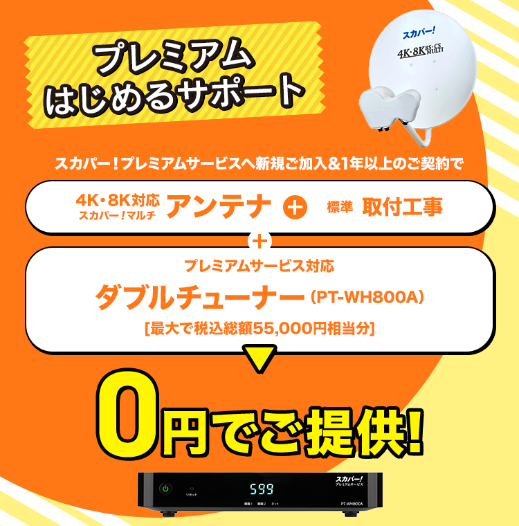 プレミアムはじめるサポート スカパー!プレミアムサービスへ新規ご加入&1年以上のご契約で 4K・8K対応スカパー！マルチアンテナ+標準取付工事+プレミアムサービス対応ダブルチューナー（PT-WH800A） ［最大で税込総額55,000円相当分］ 0円でご提供!