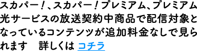 スカパー！、スカパー！プレミアム、プレミアム光サービスの放送契約中商品で配信対象となっているコンテンツが追加料金なしで見られます 詳しくは コチラ