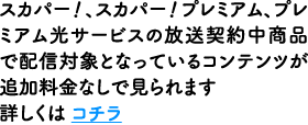 スカパー！、スカパー！プレミアム、プレミアム光サービスの放送契約中商品で配信対象となっているコンテンツが追加料金なしで見られます 詳しくは コチラ