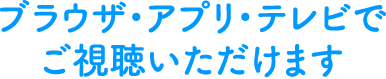 ブラウザ・アプリ・テレビでご視聴いただけます