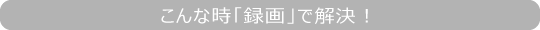 こんな時「録画」で解決！