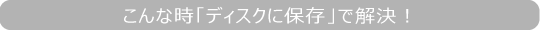 こんな時「ディスクに保存」で解決！