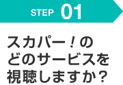 STEP 01 スカパー！のどのサービスを視聴しますか？