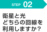 STEP 02 衛星と光どちらの回線を利用しますか？