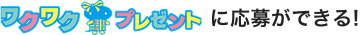 ワクワクプレゼントに応募ができる！