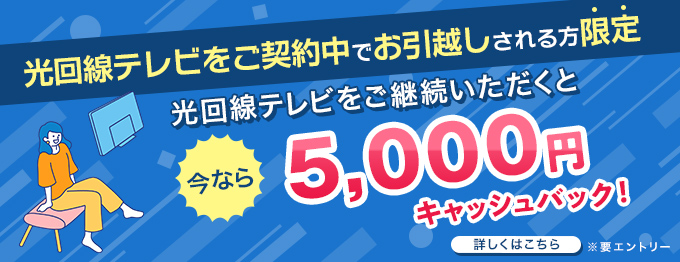 光回線テレビをご契約中でお引越しされる方限定 光回線テレビをご継続いただくと 今なら 5,000円キャッシュバック！ 詳しくはこちら ※要エントリー