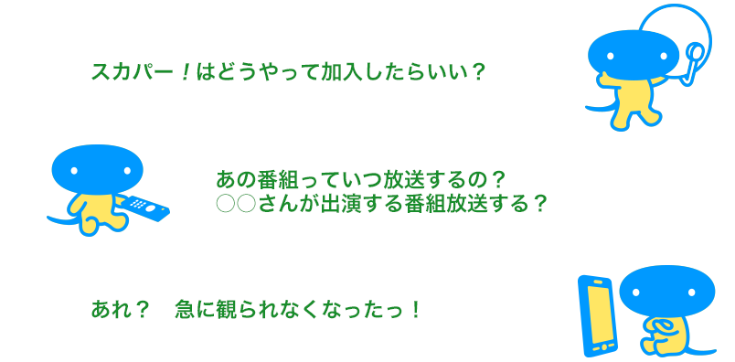 「スカパー！はどうやって加入したらいい？」「あの番組っていつ放送するの？○○さんが出演する番組放送する？」「あれ？　急に観られなくなったっ！」