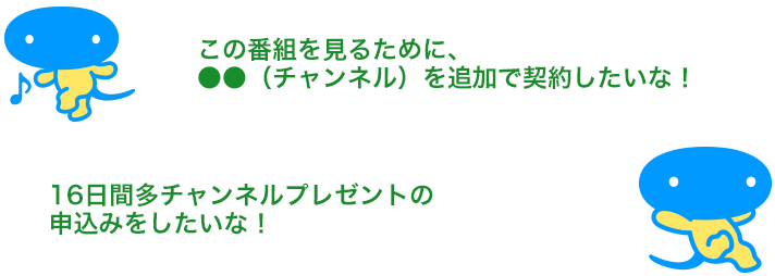 「この番組を見るために、●●（チャンネル）を追加で契約したいな！」「16日間多チャンネルプレゼントの申込みをしたいな！」