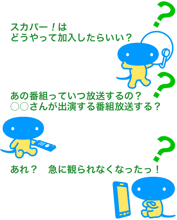 「スカパー！はどうやって加入したらいい？」「あの番組っていつ放送するの？○○さんが出演する番組放送する？」「あれ？　急に観られなくなったっ！」